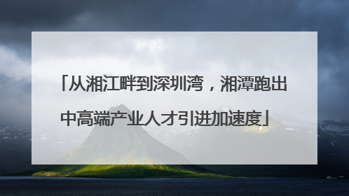 从湘江畔到深圳湾，湘潭跑出中高端产业人才引进加速度