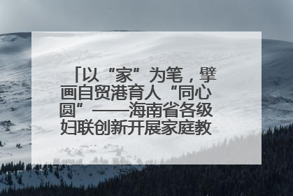 以“家”为笔，擘画自贸港育人“同心圆”——海南省各级妇联创新开展家庭教育宣传周活动