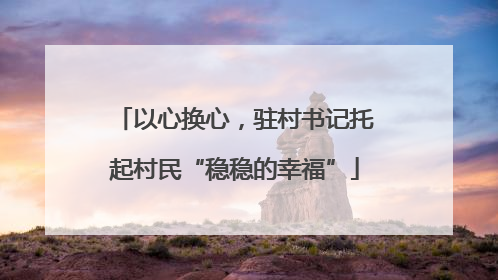 以心换心，驻村书记托起村民“稳稳的幸福”