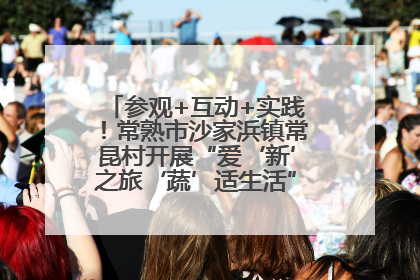 参观+互动+实践！常熟市沙家浜镇常昆村开展“爱‘新’之旅‘蔬’适生活”参观学习活动
