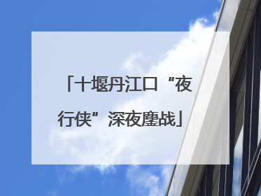 十堰丹江口“夜行侠”深夜鏖战