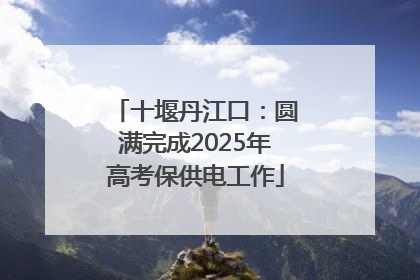 十堰丹江口：圆满完成2025年高考保供电工作