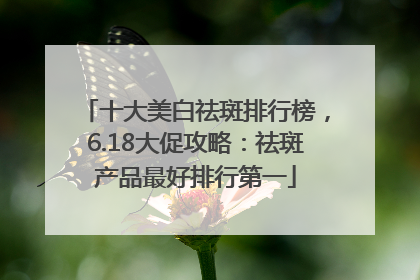 十大美白祛斑排行榜，6.18大促攻略：祛斑产品最好排行第一