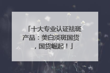 十大专业认证祛斑产品：美白淡斑国货，国货崛起！
