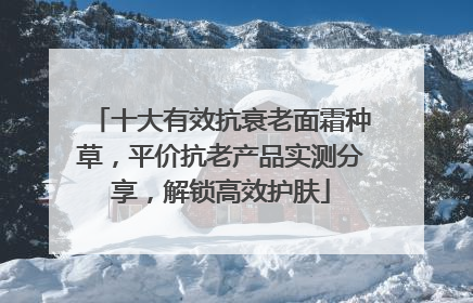 十大有效抗衰老面霜种草，平价抗老产品实测分享，解锁高效护肤