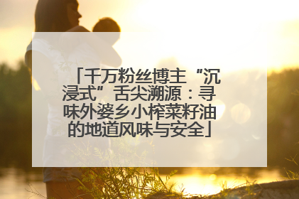 千万粉丝博主“沉浸式”舌尖溯源：寻味外婆乡小榨菜籽油的地道风味与安全