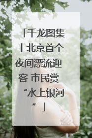 千龙图集丨北京首个夜间漂流迎客 市民赏“水上银河”