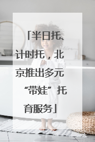 半日托、计时托，北京推出多元“带娃”托育服务