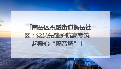 南岳区祝融街道衡岳社区：党员先锋护航高考筑起暖心“隔音墙”