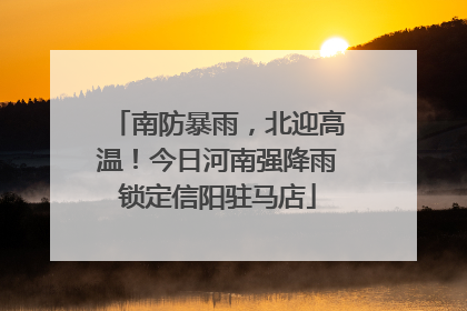 南防暴雨，北迎高温！今日河南强降雨锁定信阳驻马店