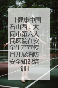 健康中国看山西：大同市第六人民医院在安全生产宣传月开展消防安全知识培训
