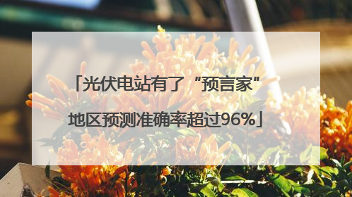 光伏电站有了“预言家” 地区预测准确率超过96%