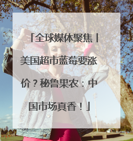 全球媒体聚焦丨美国超市蓝莓要涨价？秘鲁果农：中国市场真香！