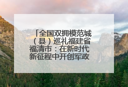 全国双拥模范城（县）巡礼福建省福清市：在新时代新征程中开创军政军民团结新局面