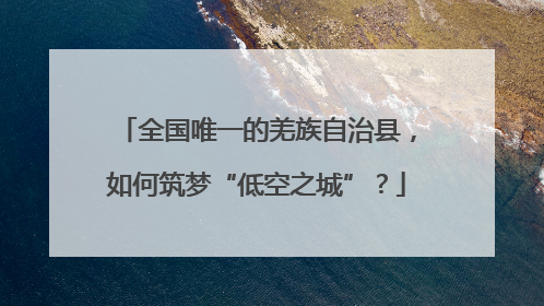 全国唯一的羌族自治县，如何筑梦“低空之城”？