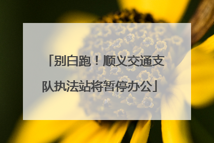 别白跑！顺义交通支队执法站将暂停办公