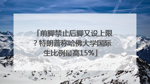 前脚禁止后脚又设上限？特朗普称哈佛大学国际生比例最高15%