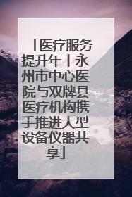 医疗服务提升年丨永州市中心医院与双牌县医疗机构携手推进大型设备仪器共享