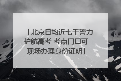 北京日均近七千警力护航高考 考点门口可现场办理身份证明