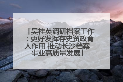 吴桂英调研档案工作：更好发挥存史资政育人作用 推动长沙档案事业高质量发展