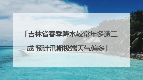 吉林省春季降水较常年多逾三成 预计汛期极端天气偏多