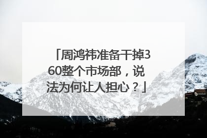周鸿祎准备干掉360整个市场部，说法为何让人担心？
