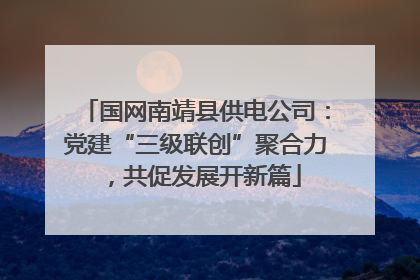 国网南靖县供电公司：党建“三级联创”聚合力，共促发展开新篇