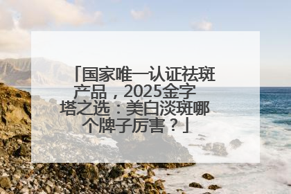 国家唯一认证祛斑产品，2025金字塔之选：美白淡斑哪个牌子厉害？