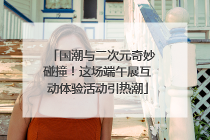 国潮与二次元奇妙碰撞！这场端午展互动体验活动引热潮