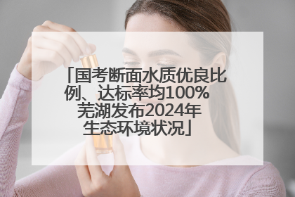 国考断面水质优良比例、达标率均100% 芜湖发布2024年生态环境状况