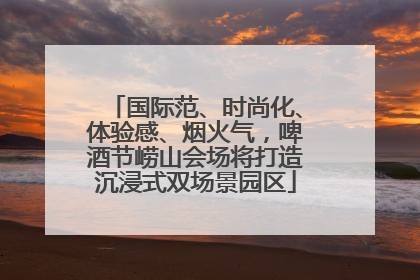 国际范、时尚化、体验感、烟火气，啤酒节崂山会场将打造沉浸式双场景园区