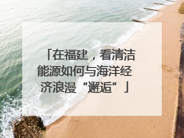 在福建，看清洁能源如何与海洋经济浪漫“邂逅”