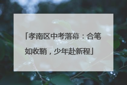 孝南区中考落幕：合笔如收鞘，少年赴新程