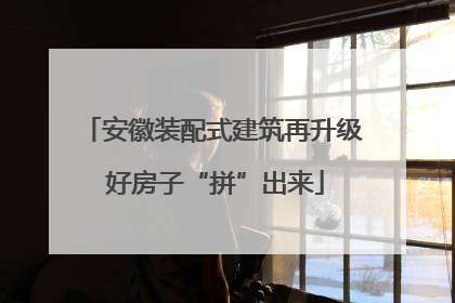 安徽装配式建筑再升级 好房子“拼”出来