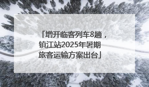 增开临客列车8趟，镇江站2025年暑期旅客运输方案出台