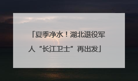夏季净水！湖北退役军人“长江卫士”再出发