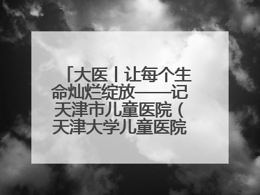 大医丨让每个生命灿烂绽放——记天津市儿童医院（天津大学儿童医院）党委书记、院长刘薇