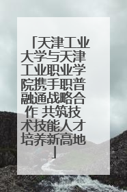 天津工业大学与天津工业职业学院携手职普融通战略合作 共筑技术技能人才培养新高地