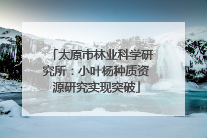 太原市林业科学研究所：小叶杨种质资源研究实现突破