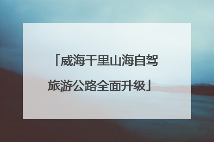 威海千里山海自驾旅游公路全面升级