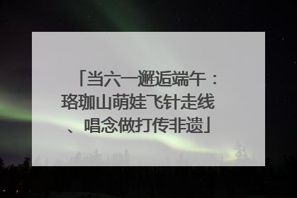 当六一邂逅端午：珞珈山萌娃飞针走线、唱念做打传非遗