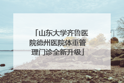 山东大学齐鲁医院德州医院体重管理门诊全新升级