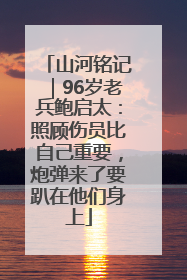 山河铭记｜96岁老兵鲍启太：照顾伤员比自己重要，炮弹来了要趴在他们身上