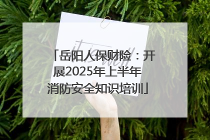 岳阳人保财险：开展2025年上半年消防安全知识培训