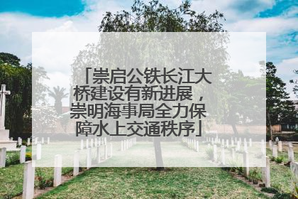 崇启公铁长江大桥建设有新进展，崇明海事局全力保障水上交通秩序