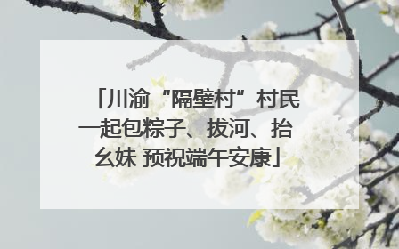 川渝“隔壁村”村民一起包粽子、拔河、抬幺妹 预祝端午安康