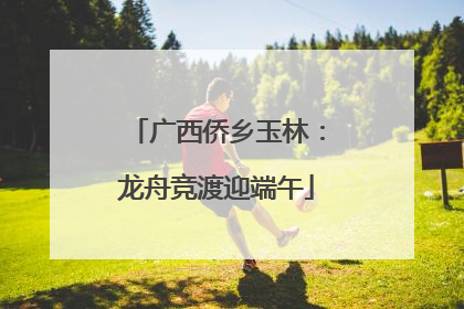 广西侨乡玉林：龙舟竞渡迎端午