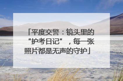 平度交警：镜头里的“护考日记”，每一张照片都是无声的守护