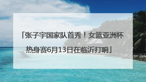 张子宇国家队首秀！女篮亚洲杯热身赛6月13日在临沂打响