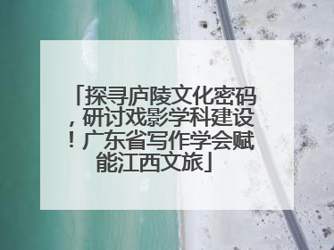 探寻庐陵文化密码，研讨戏影学科建设！广东省写作学会赋能江西文旅